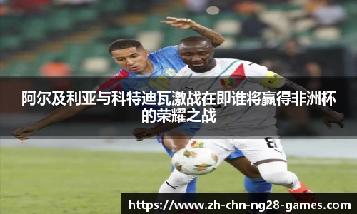 阿尔及利亚与科特迪瓦激战在即谁将赢得非洲杯的荣耀之战