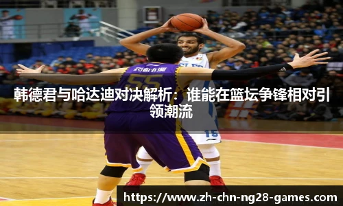 韩德君与哈达迪对决解析：谁能在篮坛争锋相对引领潮流