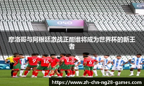 摩洛哥与阿根廷激战正酣谁将成为世界杯的新王者